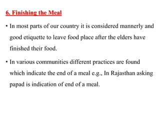 6. Finishing the Meal
• In most parts of our country it is considered mannerly and
good etiquette to leave food place after the elders have
finished their food.
• In various communities different practices are found
which indicate the end of a meal e.g., In Rajasthan asking
papad is indication of end of a meal.
 