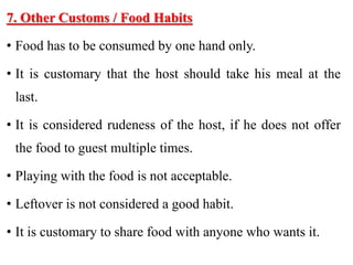 7. Other Customs / Food Habits
• Food has to be consumed by one hand only.
• It is customary that the host should take his meal at the
last.
• It is considered rudeness of the host, if he does not offer
the food to guest multiple times.
• Playing with the food is not acceptable.
• Leftover is not considered a good habit.
• It is customary to share food with anyone who wants it.
 
