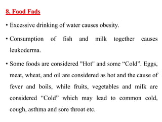 8. Food Fads
• Excessive drinking of water causes obesity.
• Consumption of fish and milk together causes
leukoderma.
• Some foods are considered "Hot" and some “Cold”. Eggs,
meat, wheat, and oil are considered as hot and the cause of
fever and boils, while fruits, vegetables and milk are
considered “Cold” which may lead to common cold,
cough, asthma and sore throat etc.
 