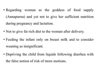 • Regarding woman as the goddess of food supply
(Annapurna) and yet not to give her sufficient nutrition
during pregnancy and lactation.
• Not to give fat rich diet to the woman after delivery.
• Feeding the infant only on breast milk and to consider
weaning as insignificant.
• Depriving the child from liquids following diarrhea with
the false notion of risk of more motions.
 