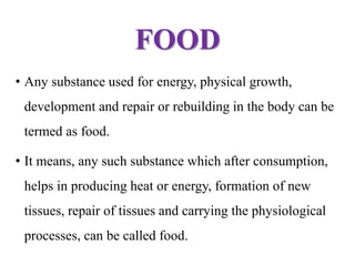 FOOD
• Any substance used for energy, physical growth,
development and repair or rebuilding in the body can be
termed as food.
• It means, any such substance which after consumption,
helps in producing heat or energy, formation of new
tissues, repair of tissues and carrying the physiological
processes, can be called food.
 
