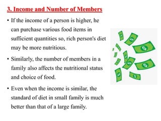 3. Income and Number of Members
• If the income of a person is higher, he
can purchase various food items in
sufficient quantities so, rich person's diet
may be more nutritious.
• Similarly, the number of members in a
family also affects the nutritional status
and choice of food.
• Even when the income is similar, the
standard of diet in small family is much
better than that of a large family.
 