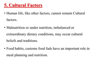 5. Cultural Factors
• Human life, like other factors, cannot remain Cultural
factors.
• Malnutrition or under nutrition, imbalanced or
extraordinary dietary conditions, may occur cultural
beliefs and traditions.
• Food habits, customs food fads have an important role in
meal planning and nutrition.
 