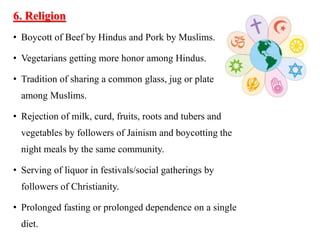 6. Religion
• Boycott of Beef by Hindus and Pork by Muslims.
• Vegetarians getting more honor among Hindus.
• Tradition of sharing a common glass, jug or plate
among Muslims.
• Rejection of milk, curd, fruits, roots and tubers and
vegetables by followers of Jainism and boycotting the
night meals by the same community.
• Serving of liquor in festivals/social gatherings by
followers of Christianity.
• Prolonged fasting or prolonged dependence on a single
diet.
 