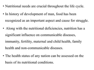 • Nutritional needs are crucial throughout the life cycle.
• In history of development of man, food has been
recognized as an important aspect and cause for struggle.
• Along with the nutritional deficiencies, nutrition has a
significant influence on communicable diseases,
immunity, fertility, maternal and child health, family
health and non-communicable diseases.
• The health status of any nation can be assessed on the
basis of its nutritional conditions.
 