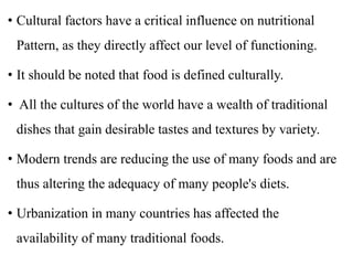 • Cultural factors have a critical influence on nutritional
Pattern, as they directly affect our level of functioning.
• It should be noted that food is defined culturally.
• All the cultures of the world have a wealth of traditional
dishes that gain desirable tastes and textures by variety.
• Modern trends are reducing the use of many foods and are
thus altering the adequacy of many people's diets.
• Urbanization in many countries has affected the
availability of many traditional foods.
 