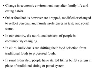 • Change in economic environment may alter family life and
eating habits.
• Other food habits however are dropped, modified or changed
to reflect personal and family preferences in taste and social
status.
• In our country, the nutritional concept of people is
continuously changing.
• In cities, individuals are shifting their food selection from
traditional foods to processed foods.
• In rural India also, people have started liking buffet system in
place of traditional sitting or pattal system.
 