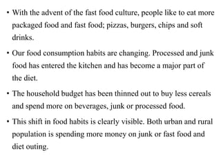 • With the advent of the fast food culture, people like to eat more
packaged food and fast food; pizzas, burgers, chips and soft
drinks.
• Our food consumption habits are changing. Processed and junk
food has entered the kitchen and has become a major part of
the diet.
• The household budget has been thinned out to buy less cereals
and spend more on beverages, junk or processed food.
• This shift in food habits is clearly visible. Both urban and rural
population is spending more money on junk or fast food and
diet outing.
 