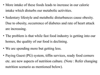 • More intake of these foods leads to increase in our calorie
intake which disturbs our metabolic activities.
• Sedentary lifestyle and metabolic disturbances cause obesity.
Due to obesity, occurrence of diabetes and rate of heart attack
are increasing.
• The problem is that while fast food industry is getting into our
homes, the quality of our food is declining.
• We are spending more but getting less.
• Paying Guest (PG) system, tiffin services, ready food corners
etc. are new aspects of nutrition culture. (Note : Refer changing
nutrition scenario as mentioned below).
 