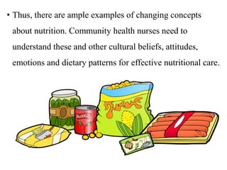 • Thus, there are ample examples of changing concepts
about nutrition. Community health nurses need to
understand these and other cultural beliefs, attitudes,
emotions and dietary patterns for effective nutritional care.
 
