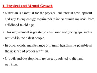 1. Physical and Mental Growth
• Nutrition is essential for the physical and mental development
and day to day energy requirements in the human me span from
childhood to old age.
• This requirement is greater in childhood and young age and is
reduced in the eldest people.
• In other words, maintenance of human health is no possible in
the absence of proper nutrition.
• Growth and development are directly related to diet and
nutrition.
 