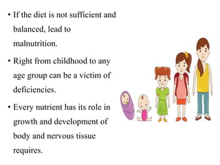 • If the diet is not sufficient and
balanced, lead to
malnutrition.
• Right from childhood to any
age group can be a victim of
deficiencies.
• Every nutrient has its role in
growth and development of
body and nervous tissue
requires.
 