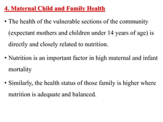 4. Maternal Child and Family Health
• The health of the vulnerable sections of the community
(expectant mothers and children under 14 years of age) is
directly and closely related to nutrition.
• Nutrition is an important factor in high maternal and infant
mortality
• Similarly, the health status of those family is higher where
nutrition is adequate and balanced.
 