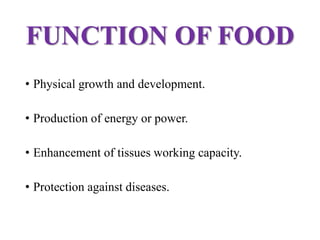 FUNCTION OF FOOD
• Physical growth and development.
• Production of energy or power.
• Enhancement of tissues working capacity.
• Protection against diseases.
 