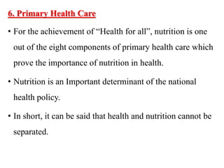 6. Primary Health Care
• For the achievement of “Health for all”, nutrition is one
out of the eight components of primary health care which
prove the importance of nutrition in health.
• Nutrition is an Important determinant of the national
health policy.
• In short, it can be said that health and nutrition cannot be
separated.
 