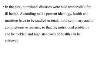 • In the past, nutritional diseases were held responsible for
ill health. According to the present ideology, health and
nutrition have to be studied in total, muldisciplinary and in
comprehensive manner, so that the nutritional problems
can be tackled and high standards of health can be
achieved.
 