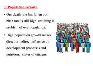 1. Population Growth
• Our death rate has fallen but
birth rate is still high, resulting in
problem of overpopulation.
• High population growth makes
direct or indirect influence on
development processes and
nutritional status of citizens.
 