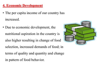 4. Economic Development
• The per capita income of our country has
increased.
• Due to economic development, the
nutritional aspiration in the country is
also higher resulting in change of food
selection, increased demands of food; in
terms of quality and quantity and change
in pattern of food behavior.
 