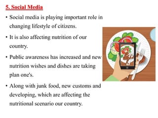 5. Social Media
• Social media is playing important role in
changing lifestyle of citizens.
• It is also affecting nutrition of our
country.
• Public awareness has increased and new
nutrition wishes and dishes are taking
plan one's.
• Along with junk food, new customs and
developing, which are affecting the
nutritional scenario our country.
 