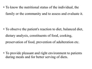 • To know the nutritional status of the individual, the
family or the community and to assess and evaluate it.
• To observe the patient's reaction to diet, balanced diet,
dietary analysis, constituents of food, cooking,
preservation of food, prevention of adulteration etc.
• To provide pleasant and right environment to patients
during meals and for better serving of diets.
 
