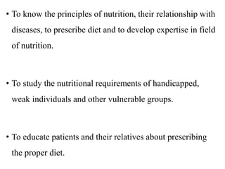 • To know the principles of nutrition, their relationship with
diseases, to prescribe diet and to develop expertise in field
of nutrition.
• To study the nutritional requirements of handicapped,
weak individuals and other vulnerable groups.
• To educate patients and their relatives about prescribing
the proper diet.
 