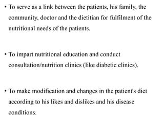 • To serve as a link between the patients, his family, the
community, doctor and the dietitian for fulfilment of the
nutritional needs of the patients.
• To impart nutritional education and conduct
consultation/nutrition clinics (like diabetic clinics).
• To make modification and changes in the patient's diet
according to his likes and dislikes and his disease
conditions.
 