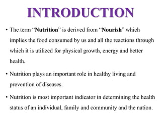 INTRODUCTION
• The term “Nutrition” is derived from “Nourish” which
implies the food consumed by us and all the reactions through
which it is utilized for physical growth, energy and better
health.
• Nutrition plays an important role in healthy living and
prevention of diseases.
• Nutrition is most important indicator in determining the health
status of an individual, family and community and the nation.
 