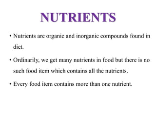 NUTRIENTS
• Nutrients are organic and inorganic compounds found in
diet.
• Ordinarily, we get many nutrients in food but there is no
such food item which contains all the nutrients.
• Every food item contains more than one nutrient.
 