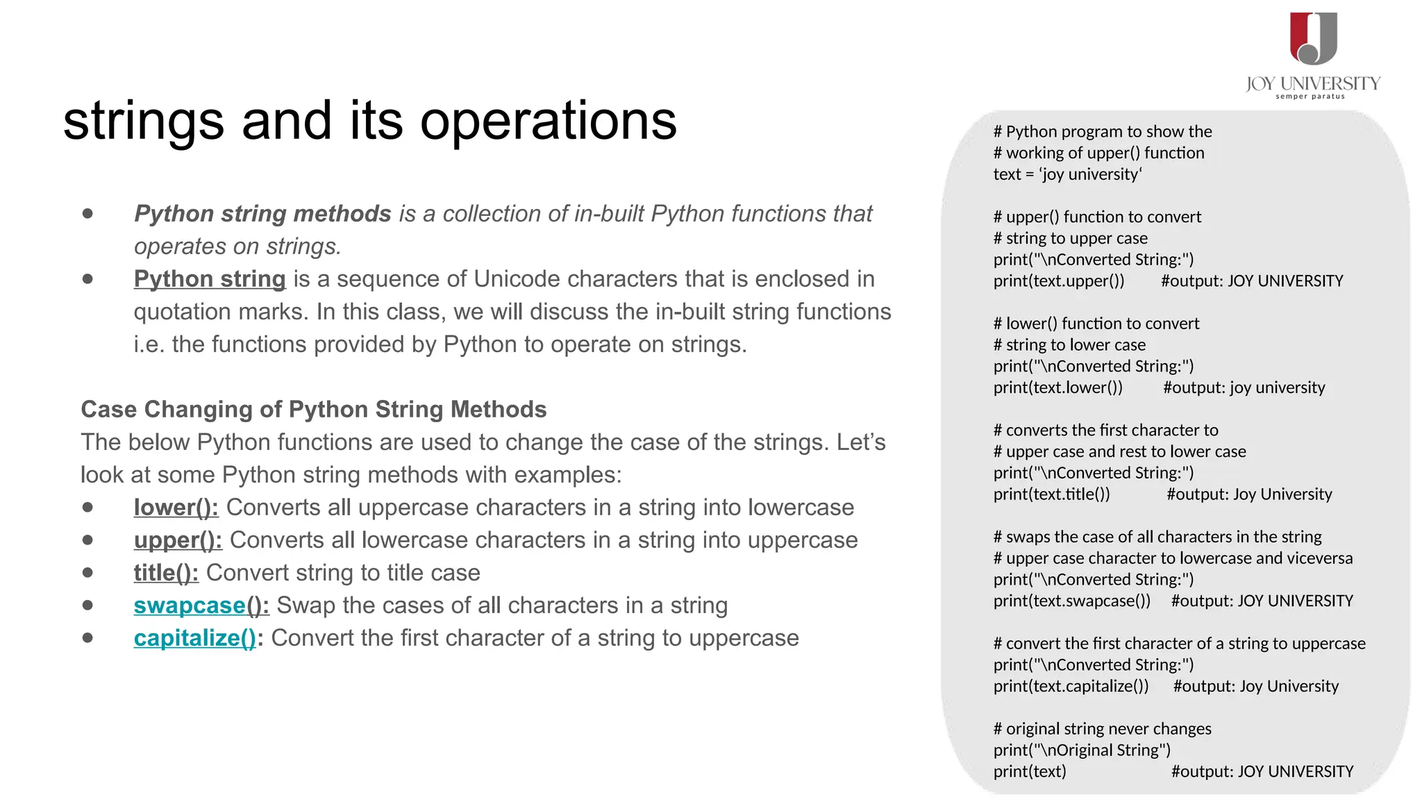 strings and its operations
● Python string methods is a collection of in-built Python functions that
operates on strings.
● Python string is a sequence of Unicode characters that is enclosed in
quotation marks. In this class, we will discuss the in-built string functions
i.e. the functions provided by Python to operate on strings.
Case Changing of Python String Methods
The below Python functions are used to change the case of the strings. Let’s
look at some Python string methods with examples:
● lower(): Converts all uppercase characters in a string into lowercase
● upper(): Converts all lowercase characters in a string into uppercase
● title(): Convert string to title case
● swapcase(): Swap the cases of all characters in a string
● capitalize(): Convert the first character of a string to uppercase
# Python program to show the
# working of upper() function
text = ‘joy university‘
# upper() function to convert
# string to upper case
print("nConverted String:")
print(text.upper()) #output: JOY UNIVERSITY
# lower() function to convert
# string to lower case
print("nConverted String:")
print(text.lower()) #output: joy university
# converts the first character to
# upper case and rest to lower case
print("nConverted String:")
print(text.title()) #output: Joy University
# swaps the case of all characters in the string
# upper case character to lowercase and viceversa
print("nConverted String:")
print(text.swapcase()) #output: JOY UNIVERSITY
# convert the first character of a string to uppercase
print("nConverted String:")
print(text.capitalize()) #output: Joy University
# original string never changes
print("nOriginal String")
print(text) #output: JOY UNIVERSITY
 