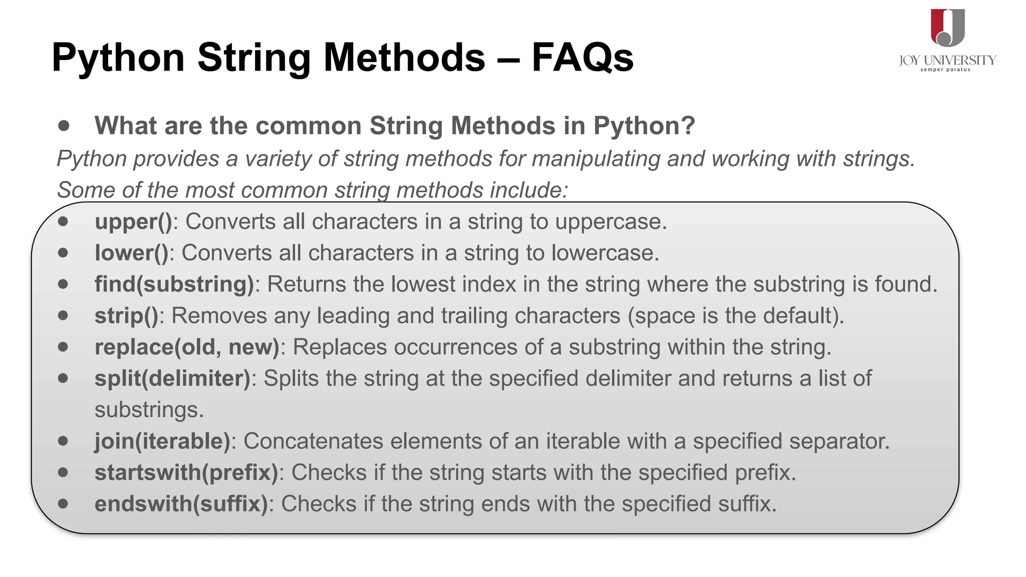 Python String Methods – FAQs
● What are the common String Methods in Python?
Python provides a variety of string methods for manipulating and working with strings.
Some of the most common string methods include:
● upper(): Converts all characters in a string to uppercase.
● lower(): Converts all characters in a string to lowercase.
● find(substring): Returns the lowest index in the string where the substring is found.
● strip(): Removes any leading and trailing characters (space is the default).
● replace(old, new): Replaces occurrences of a substring within the string.
● split(delimiter): Splits the string at the specified delimiter and returns a list of
substrings.
● join(iterable): Concatenates elements of an iterable with a specified separator.
● startswith(prefix): Checks if the string starts with the specified prefix.
● endswith(suffix): Checks if the string ends with the specified suffix.
 