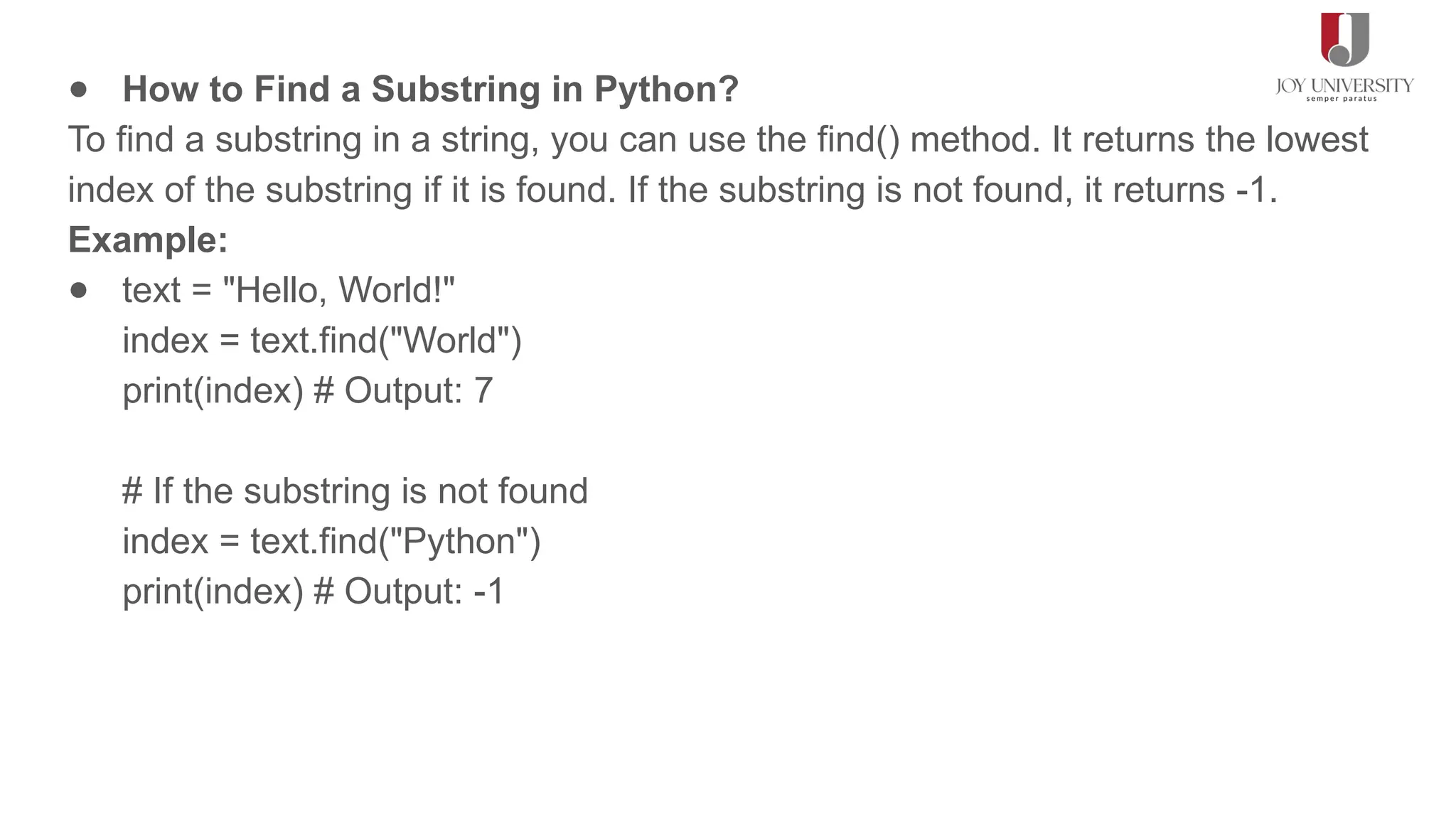● How to Find a Substring in Python?
To find a substring in a string, you can use the find() method. It returns the lowest
index of the substring if it is found. If the substring is not found, it returns -1.
Example:
● text = "Hello, World!"
index = text.find("World")
print(index) # Output: 7
# If the substring is not found
index = text.find("Python")
print(index) # Output: -1
 