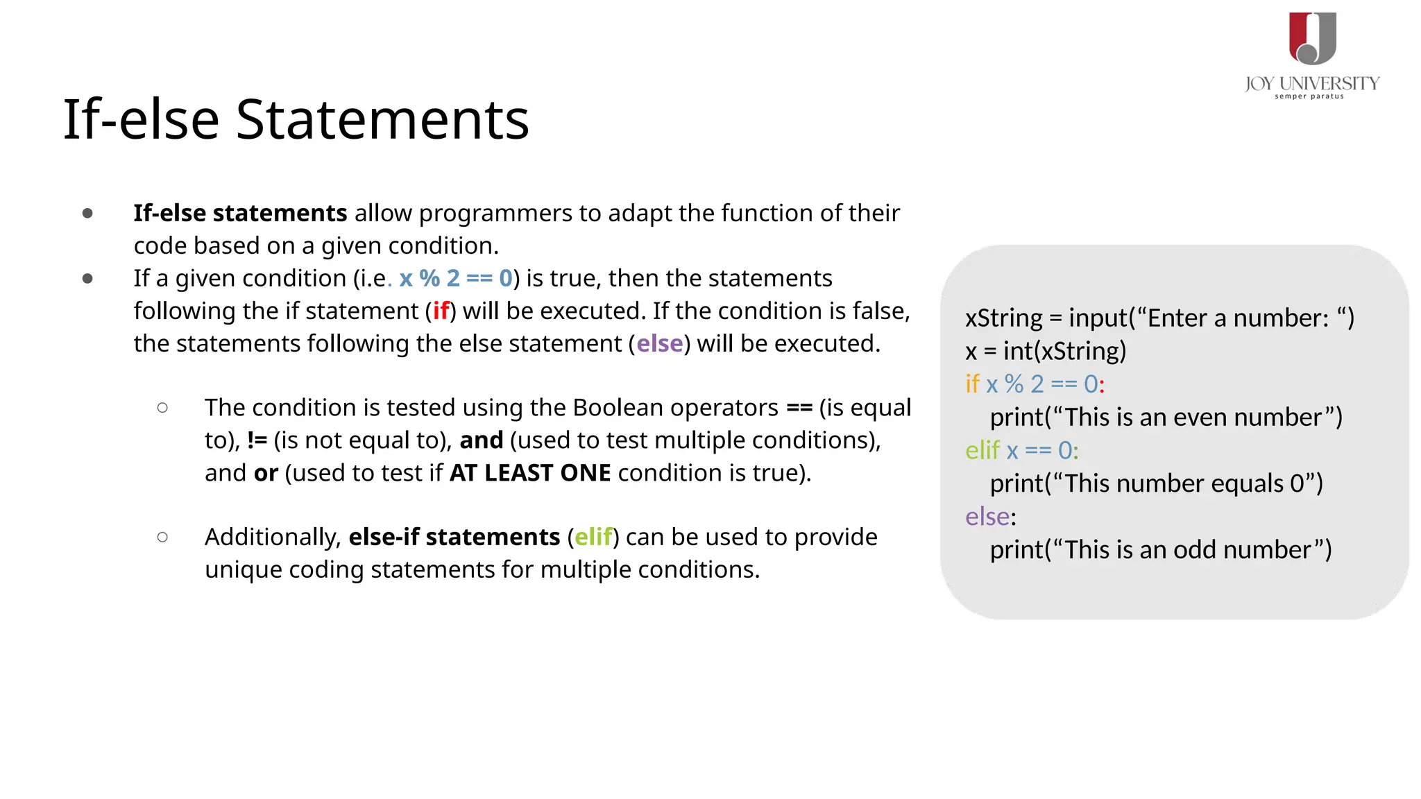 If-else Statements
● If-else statements allow programmers to adapt the function of their
code based on a given condition.
● If a given condition (i.e. x % 2 == 0) is true, then the statements
following the if statement (if) will be executed. If the condition is false,
the statements following the else statement (else) will be executed.
○ The condition is tested using the Boolean operators == (is equal
to), != (is not equal to), and (used to test multiple conditions),
and or (used to test if AT LEAST ONE condition is true).
○ Additionally, else-if statements (elif) can be used to provide
unique coding statements for multiple conditions.
xString = input(“Enter a number: “)
x = int(xString)
if x % 2 == 0:
print(“This is an even number”)
elif x == 0:
print(“This number equals 0”)
else:
print(“This is an odd number”)
 