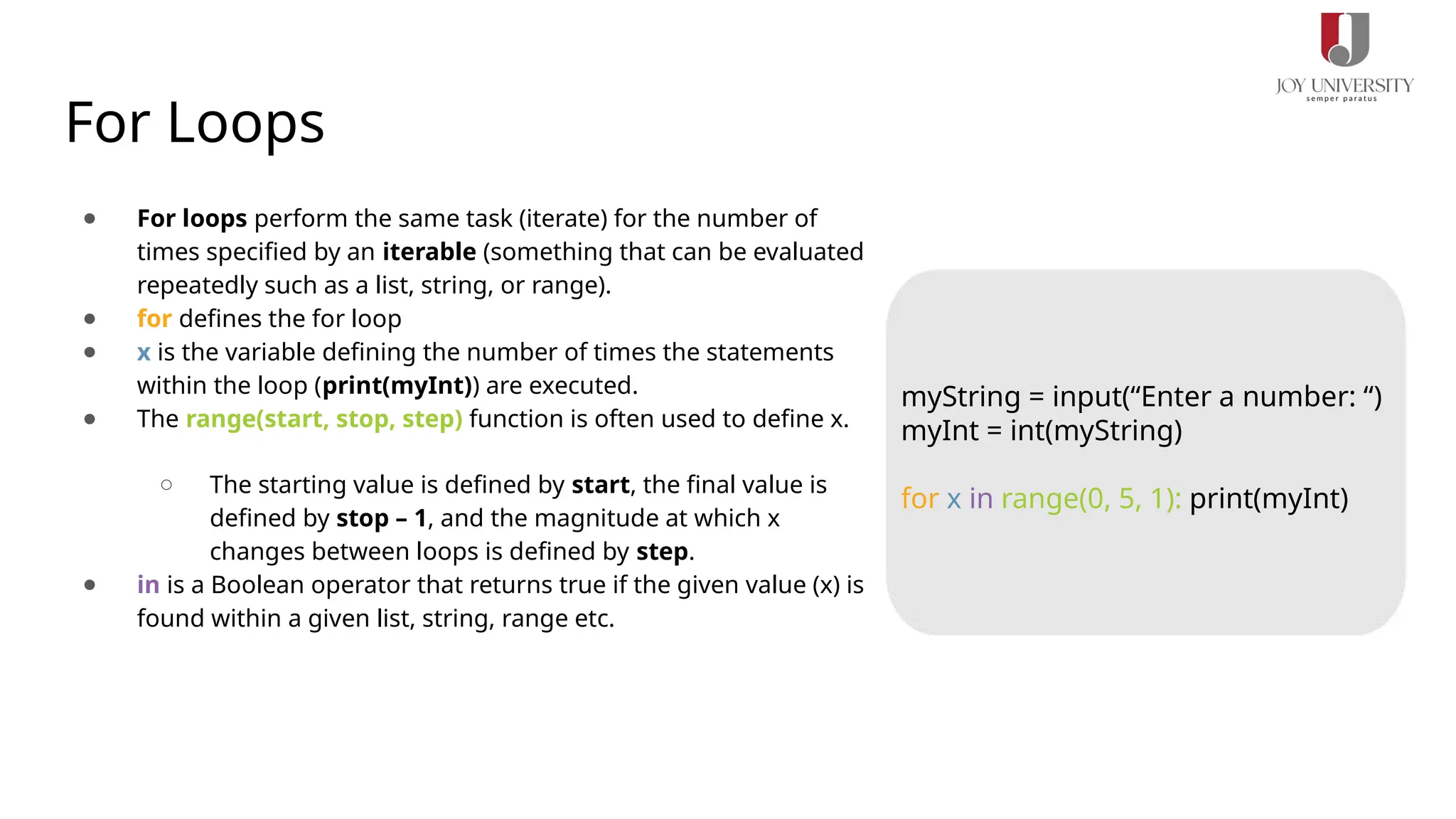 For Loops
● For loops perform the same task (iterate) for the number of
times specified by an iterable (something that can be evaluated
repeatedly such as a list, string, or range).
● for defines the for loop
● x is the variable defining the number of times the statements
within the loop (print(myInt)) are executed.
● The range(start, stop, step) function is often used to define x.
○ The starting value is defined by start, the final value is
defined by stop – 1, and the magnitude at which x
changes between loops is defined by step.
● in is a Boolean operator that returns true if the given value (x) is
found within a given list, string, range etc.
myString = input(“Enter a number: “)
myInt = int(myString)
for x in range(0, 5, 1): print(myInt)
 