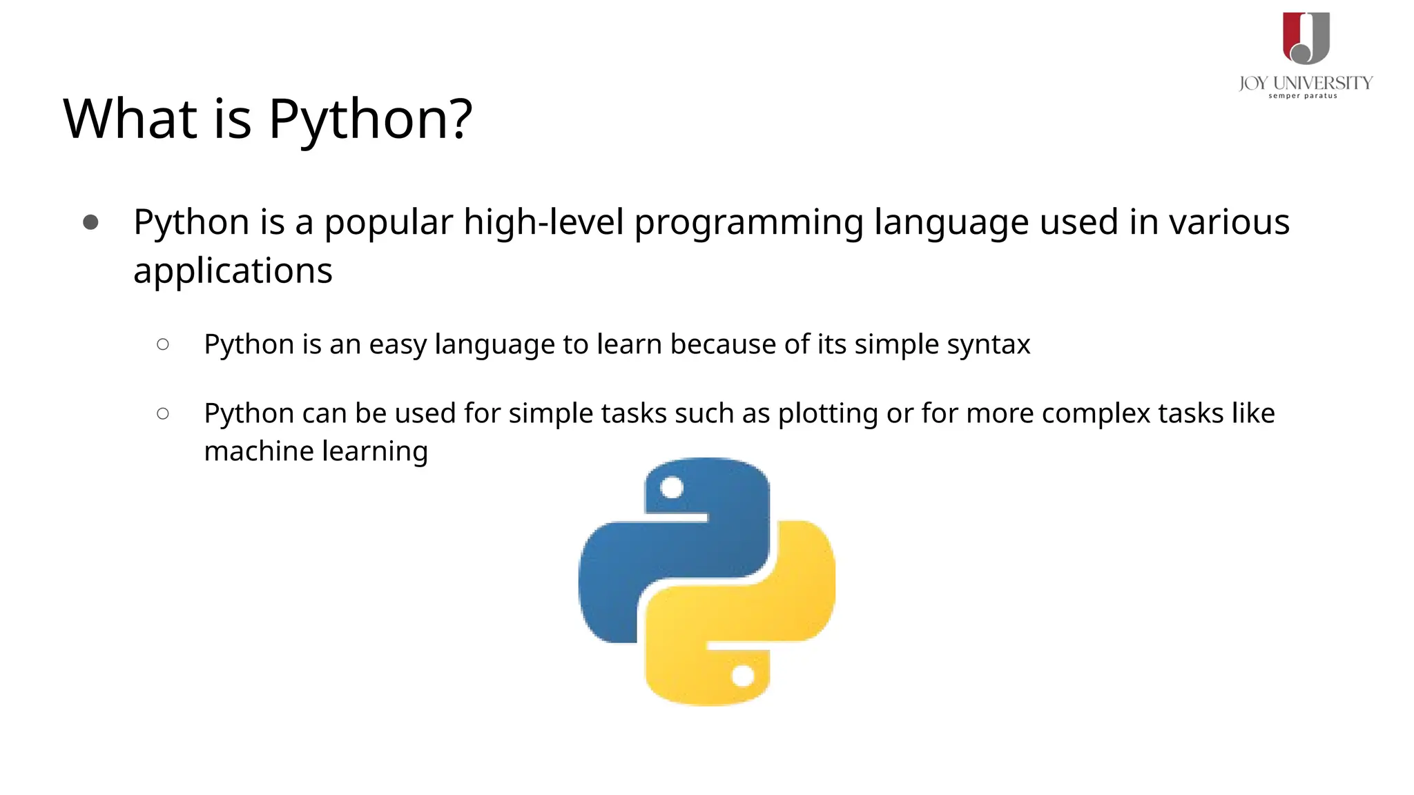 What is Python?
● Python is a popular high-level programming language used in various
applications
○ Python is an easy language to learn because of its simple syntax
○ Python can be used for simple tasks such as plotting or for more complex tasks like
machine learning
 