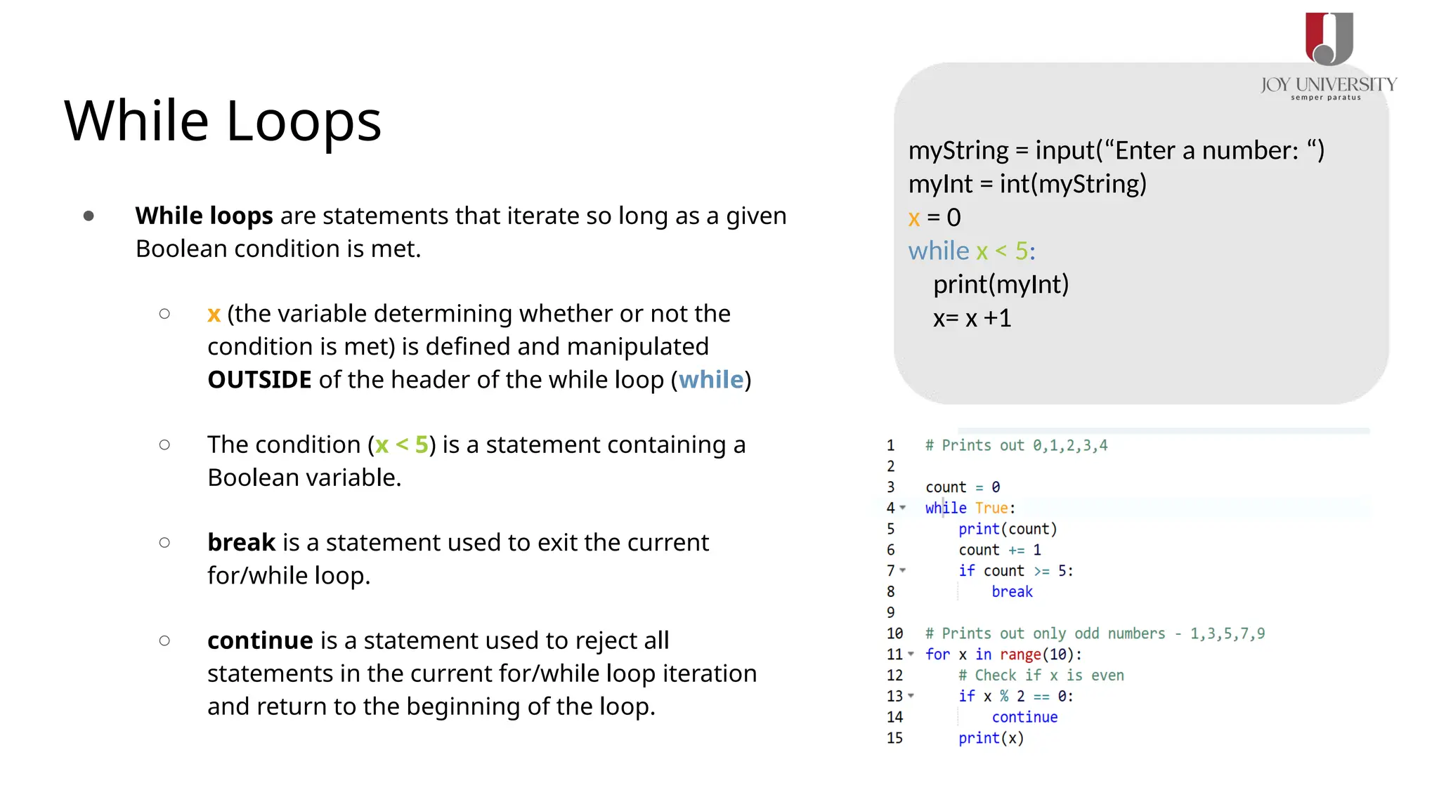 While Loops
● While loops are statements that iterate so long as a given
Boolean condition is met.
○ x (the variable determining whether or not the
condition is met) is defined and manipulated
OUTSIDE of the header of the while loop (while)
○ The condition (x < 5) is a statement containing a
Boolean variable.
○ break is a statement used to exit the current
for/while loop.
○ continue is a statement used to reject all
statements in the current for/while loop iteration
and return to the beginning of the loop.
myString = input(“Enter a number: “)
myInt = int(myString)
x = 0
while x < 5:
print(myInt)
x= x +1
 
