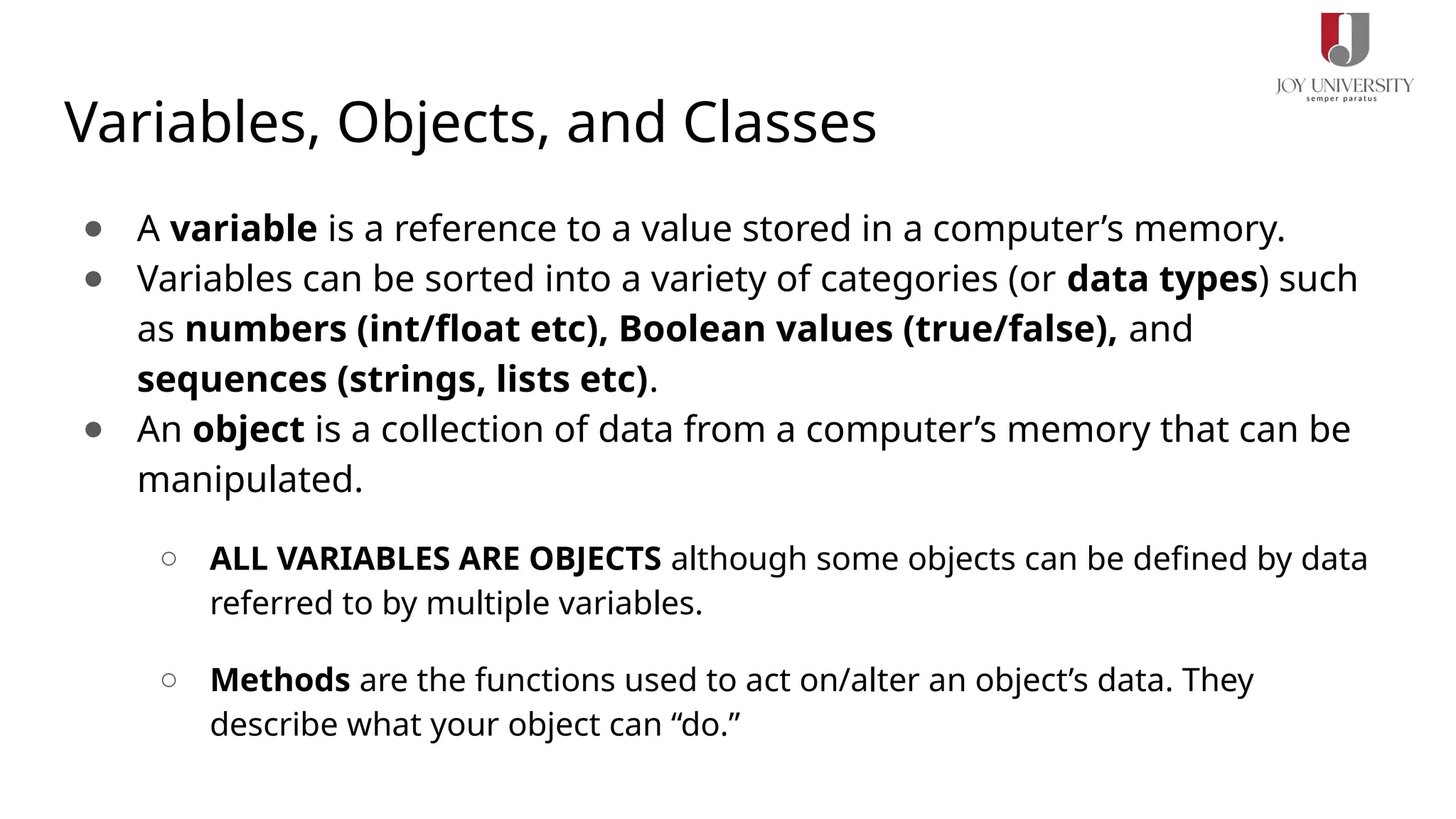 Variables, Objects, and Classes
● A variable is a reference to a value stored in a computer’s memory.
● Variables can be sorted into a variety of categories (or data types) such
as numbers (int/float etc), Boolean values (true/false), and
sequences (strings, lists etc).
● An object is a collection of data from a computer’s memory that can be
manipulated.
○ ALL VARIABLES ARE OBJECTS although some objects can be defined by data
referred to by multiple variables.
○ Methods are the functions used to act on/alter an object’s data. They
describe what your object can “do.”
 