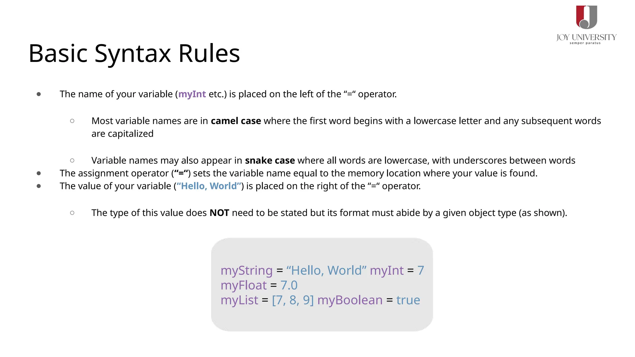 Basic Syntax Rules
● The name of your variable (myInt etc.) is placed on the left of the “=“ operator.
○ Most variable names are in camel case where the first word begins with a lowercase letter and any subsequent words
are capitalized
○ Variable names may also appear in snake case where all words are lowercase, with underscores between words
● The assignment operator (“=“) sets the variable name equal to the memory location where your value is found.
● The value of your variable (“Hello, World”) is placed on the right of the “=“ operator.
○ The type of this value does NOT need to be stated but its format must abide by a given object type (as shown).
myString = “Hello, World” myInt = 7
myFloat = 7.0
myList = [7, 8, 9] myBoolean = true
 