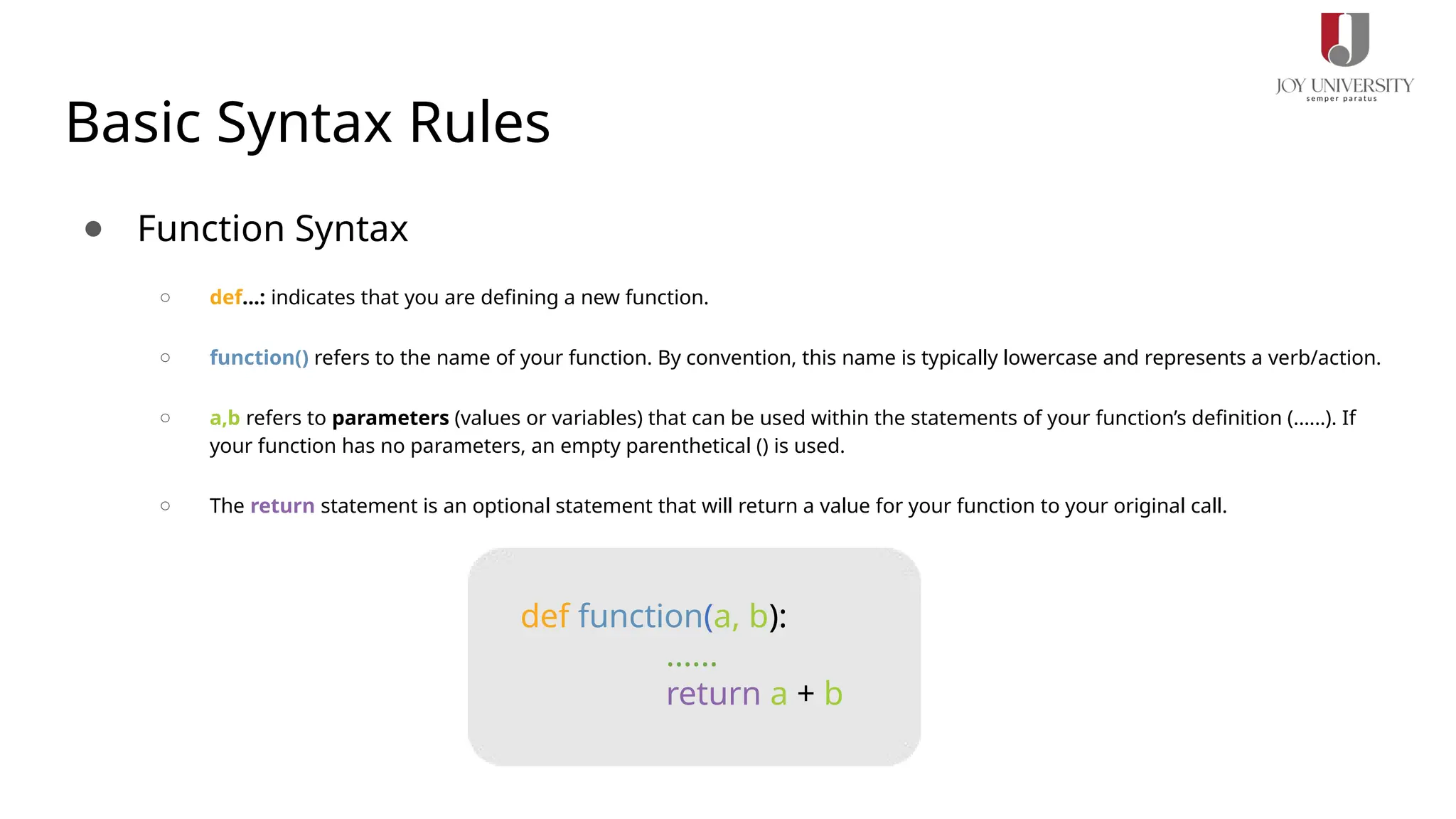Basic Syntax Rules
● Function Syntax
○ def...: indicates that you are defining a new function.
○ function() refers to the name of your function. By convention, this name is typically lowercase and represents a verb/action.
○ a,b refers to parameters (values or variables) that can be used within the statements of your function’s definition (......). If
your function has no parameters, an empty parenthetical () is used.
○ The return statement is an optional statement that will return a value for your function to your original call.
def function(a, b):
......
return a + b
 