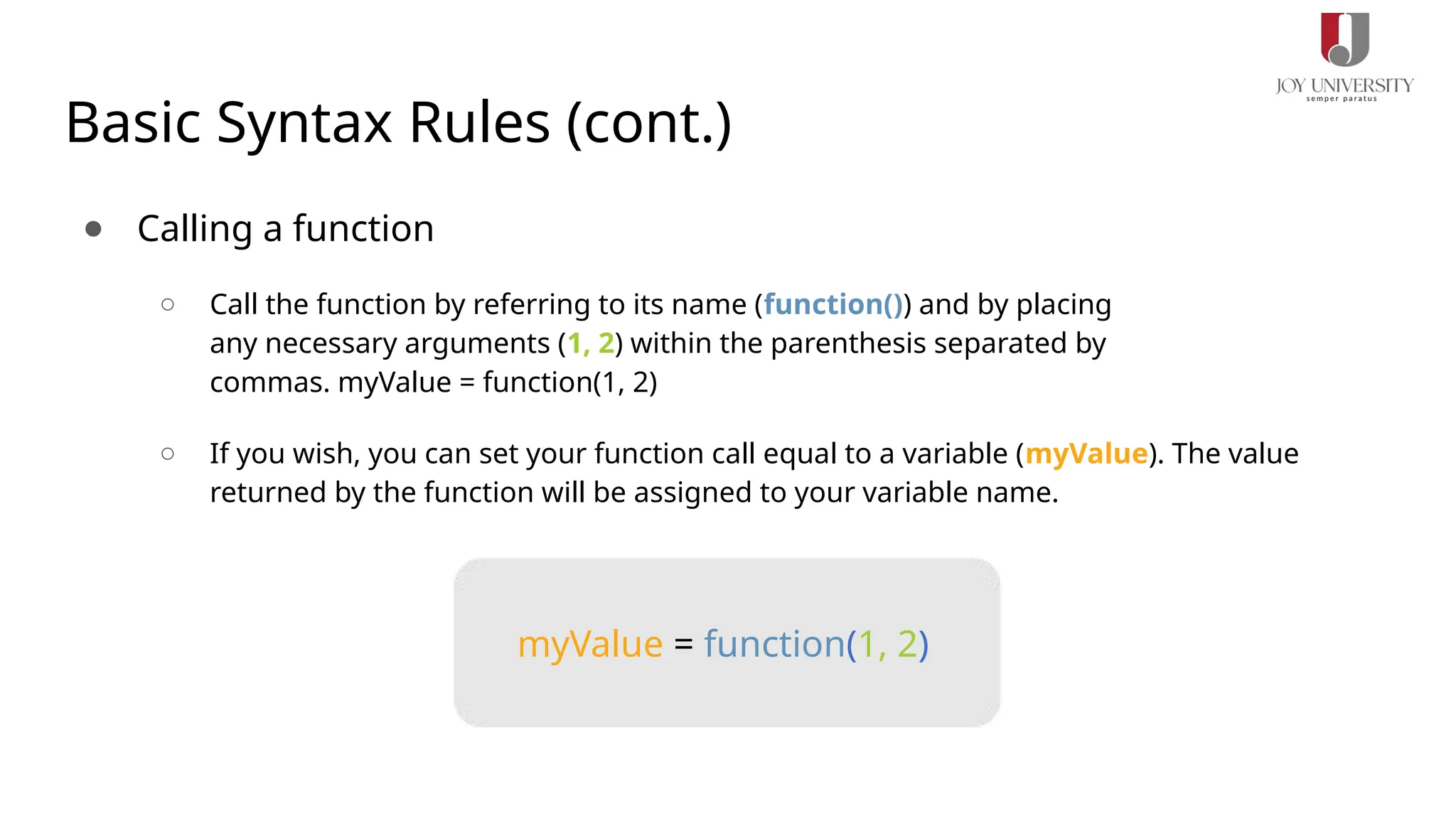 Basic Syntax Rules (cont.)
● Calling a function
○ Call the function by referring to its name (function()) and by placing
any necessary arguments (1, 2) within the parenthesis separated by
commas. myValue = function(1, 2)
○ If you wish, you can set your function call equal to a variable (myValue). The value
returned by the function will be assigned to your variable name.
myValue = function(1, 2)
 