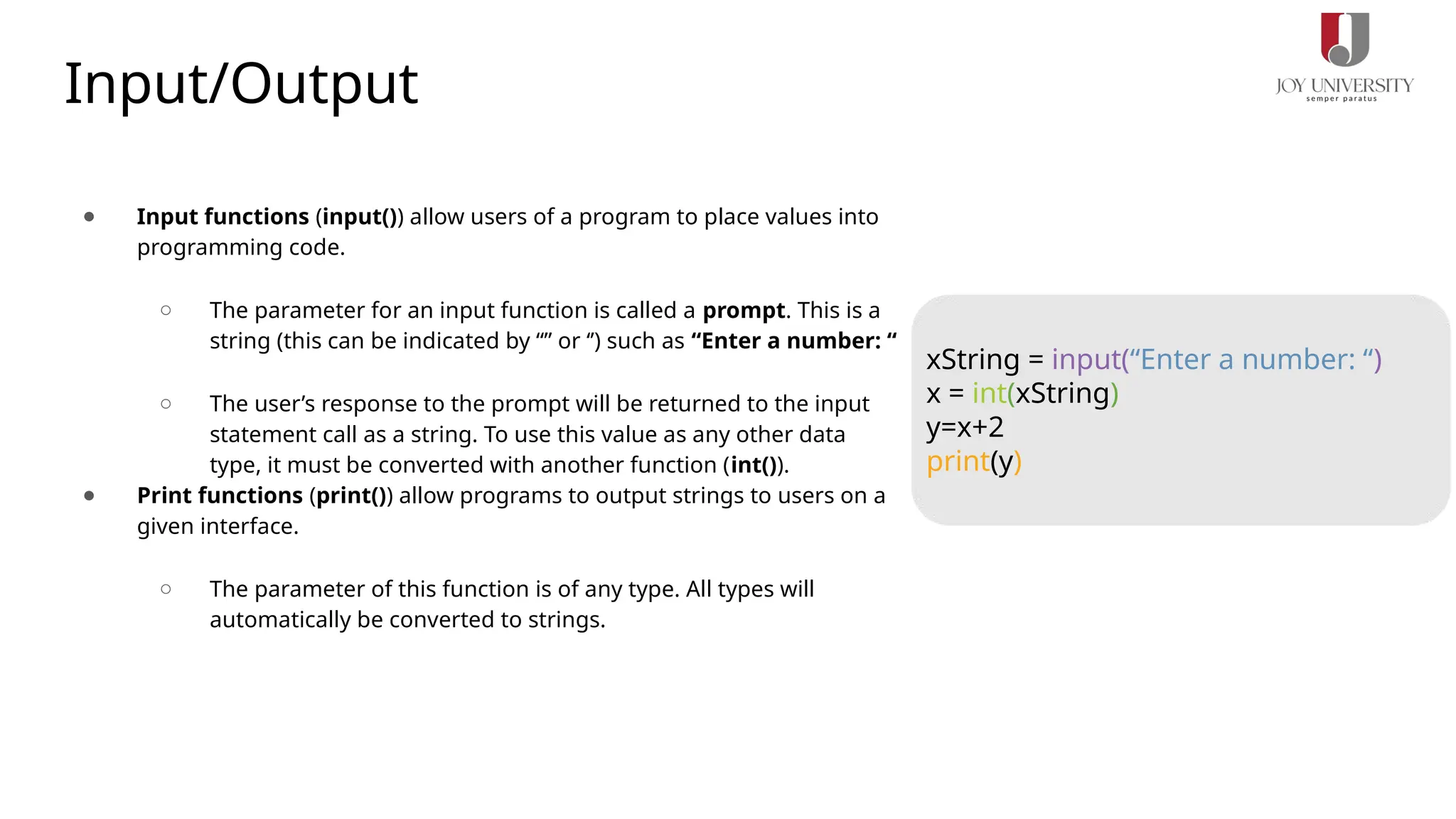 Input/Output
● Input functions (input()) allow users of a program to place values into
programming code.
○ The parameter for an input function is called a prompt. This is a
string (this can be indicated by “” or ‘’) such as “Enter a number: “
○ The user’s response to the prompt will be returned to the input
statement call as a string. To use this value as any other data
type, it must be converted with another function (int()).
● Print functions (print()) allow programs to output strings to users on a
given interface.
○ The parameter of this function is of any type. All types will
automatically be converted to strings.
xString = input(“Enter a number: “)
x = int(xString)
y=x+2
print(y)
 