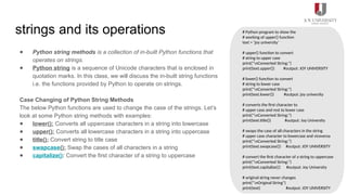 strings and its operations
● Python string methods is a collection of in-built Python functions that
operates on strings.
● Python string is a sequence of Unicode characters that is enclosed in
quotation marks. In this class, we will discuss the in-built string functions
i.e. the functions provided by Python to operate on strings.
Case Changing of Python String Methods
The below Python functions are used to change the case of the strings. Let’s
look at some Python string methods with examples:
● lower(): Converts all uppercase characters in a string into lowercase
● upper(): Converts all lowercase characters in a string into uppercase
● title(): Convert string to title case
● swapcase(): Swap the cases of all characters in a string
● capitalize(): Convert the first character of a string to uppercase
# Python program to show the
# working of upper() function
text = ‘joy university‘
# upper() function to convert
# string to upper case
print("nConverted String:")
print(text.upper()) #output: JOY UNIVERSITY
# lower() function to convert
# string to lower case
print("nConverted String:")
print(text.lower()) #output: joy university
# converts the first character to
# upper case and rest to lower case
print("nConverted String:")
print(text.title()) #output: Joy University
# swaps the case of all characters in the string
# upper case character to lowercase and viceversa
print("nConverted String:")
print(text.swapcase()) #output: JOY UNIVERSITY
# convert the first character of a string to uppercase
print("nConverted String:")
print(text.capitalize()) #output: Joy University
# original string never changes
print("nOriginal String")
print(text) #output: JOY UNIVERSITY
 