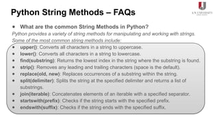 Python String Methods – FAQs
● What are the common String Methods in Python?
Python provides a variety of string methods for manipulating and working with strings.
Some of the most common string methods include:
● upper(): Converts all characters in a string to uppercase.
● lower(): Converts all characters in a string to lowercase.
● find(substring): Returns the lowest index in the string where the substring is found.
● strip(): Removes any leading and trailing characters (space is the default).
● replace(old, new): Replaces occurrences of a substring within the string.
● split(delimiter): Splits the string at the specified delimiter and returns a list of
substrings.
● join(iterable): Concatenates elements of an iterable with a specified separator.
● startswith(prefix): Checks if the string starts with the specified prefix.
● endswith(suffix): Checks if the string ends with the specified suffix.
 