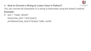 ● How to Convert a String to Lower Case in Python?
You can convert all characters in a string to lowercase using the lower() method.
Example:
● text = "Hello, World!"
lowercase_text = text.lower()
print(lowercase_text) # Output: hello, world!
 