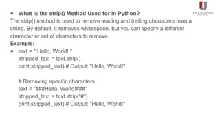● What is the strip() Method Used for in Python?
The strip() method is used to remove leading and trailing characters from a
string. By default, it removes whitespace, but you can specify a different
character or set of characters to remove.
Example:
● text = " Hello, World! "
stripped_text = text.strip()
print(stripped_text) # Output: "Hello, World!"
# Removing specific characters
text = "###Hello, World!###"
stripped_text = text.strip("#")
print(stripped_text) # Output: "Hello, World!"
 