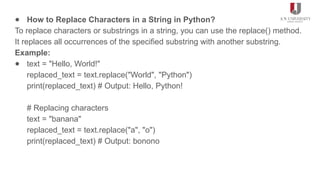 ● How to Replace Characters in a String in Python?
To replace characters or substrings in a string, you can use the replace() method.
It replaces all occurrences of the specified substring with another substring.
Example:
● text = "Hello, World!"
replaced_text = text.replace("World", "Python")
print(replaced_text) # Output: Hello, Python!
# Replacing characters
text = "banana"
replaced_text = text.replace("a", "o")
print(replaced_text) # Output: bonono
 