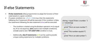 If-else Statements
● If-else statements allow programmers to adapt the function of their
code based on a given condition.
● If a given condition (i.e. x % 2 == 0) is true, then the statements
following the if statement (if) will be executed. If the condition is false,
the statements following the else statement (else) will be executed.
○ The condition is tested using the Boolean operators == (is equal
to), != (is not equal to), and (used to test multiple conditions),
and or (used to test if AT LEAST ONE condition is true).
○ Additionally, else-if statements (elif) can be used to provide
unique coding statements for multiple conditions.
xString = input(“Enter a number: “)
x = int(xString)
if x % 2 == 0:
print(“This is an even number”)
elif x == 0:
print(“This number equals 0”)
else:
print(“This is an odd number”)
 