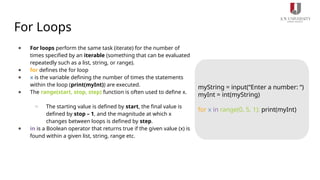 For Loops
● For loops perform the same task (iterate) for the number of
times specified by an iterable (something that can be evaluated
repeatedly such as a list, string, or range).
● for defines the for loop
● x is the variable defining the number of times the statements
within the loop (print(myInt)) are executed.
● The range(start, stop, step) function is often used to define x.
○ The starting value is defined by start, the final value is
defined by stop – 1, and the magnitude at which x
changes between loops is defined by step.
● in is a Boolean operator that returns true if the given value (x) is
found within a given list, string, range etc.
myString = input(“Enter a number: “)
myInt = int(myString)
for x in range(0, 5, 1): print(myInt)
 