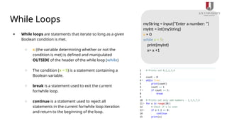 While Loops
● While loops are statements that iterate so long as a given
Boolean condition is met.
○ x (the variable determining whether or not the
condition is met) is defined and manipulated
OUTSIDE of the header of the while loop (while)
○ The condition (x < 5) is a statement containing a
Boolean variable.
○ break is a statement used to exit the current
for/while loop.
○ continue is a statement used to reject all
statements in the current for/while loop iteration
and return to the beginning of the loop.
myString = input(“Enter a number: “)
myInt = int(myString)
x = 0
while x < 5:
print(myInt)
x= x +1
 