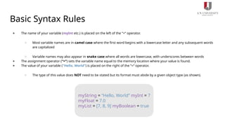 Basic Syntax Rules
● The name of your variable (myInt etc.) is placed on the left of the “=“ operator.
○ Most variable names are in camel case where the first word begins with a lowercase letter and any subsequent words
are capitalized
○ Variable names may also appear in snake case where all words are lowercase, with underscores between words
● The assignment operator (“=“) sets the variable name equal to the memory location where your value is found.
● The value of your variable (“Hello, World”) is placed on the right of the “=“ operator.
○ The type of this value does NOT need to be stated but its format must abide by a given object type (as shown).
myString = “Hello, World” myInt = 7
myFloat = 7.0
myList = [7, 8, 9] myBoolean = true
 