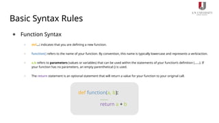 Basic Syntax Rules
● Function Syntax
○ def...: indicates that you are defining a new function.
○ function() refers to the name of your function. By convention, this name is typically lowercase and represents a verb/action.
○ a,b refers to parameters (values or variables) that can be used within the statements of your function’s definition (......). If
your function has no parameters, an empty parenthetical () is used.
○ The return statement is an optional statement that will return a value for your function to your original call.
def function(a, b):
......
return a + b
 